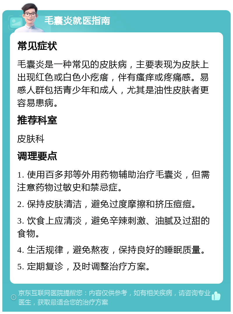 毛囊炎就医指南 常见症状 毛囊炎是一种常见的皮肤病，主要表现为皮肤上出现红色或白色小疙瘩，伴有瘙痒或疼痛感。易感人群包括青少年和成人，尤其是油性皮肤者更容易患病。 推荐科室 皮肤科 调理要点 1. 使用百多邦等外用药物辅助治疗毛囊炎，但需注意药物过敏史和禁忌症。 2. 保持皮肤清洁，避免过度摩擦和挤压痘痘。 3. 饮食上应清淡，避免辛辣刺激、油腻及过甜的食物。 4. 生活规律，避免熬夜，保持良好的睡眠质量。 5. 定期复诊，及时调整治疗方案。