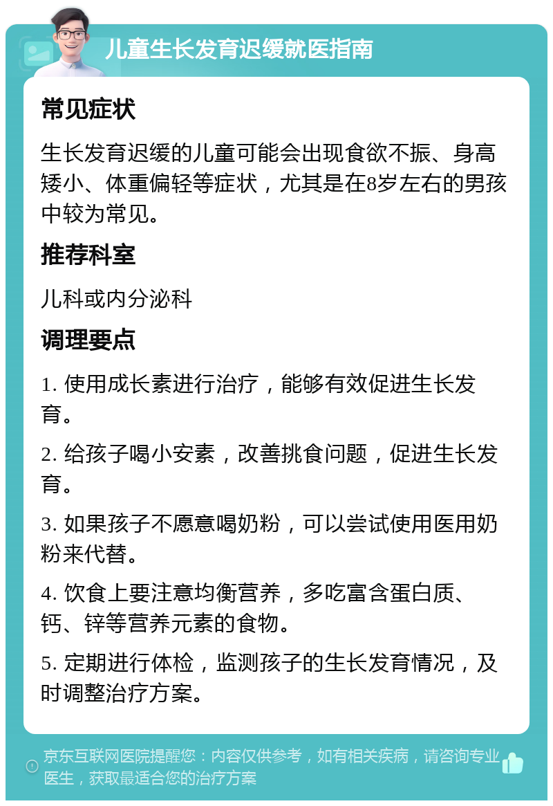 儿童生长发育迟缓就医指南 常见症状 生长发育迟缓的儿童可能会出现食欲不振、身高矮小、体重偏轻等症状，尤其是在8岁左右的男孩中较为常见。 推荐科室 儿科或内分泌科 调理要点 1. 使用成长素进行治疗，能够有效促进生长发育。 2. 给孩子喝小安素，改善挑食问题，促进生长发育。 3. 如果孩子不愿意喝奶粉，可以尝试使用医用奶粉来代替。 4. 饮食上要注意均衡营养，多吃富含蛋白质、钙、锌等营养元素的食物。 5. 定期进行体检，监测孩子的生长发育情况，及时调整治疗方案。