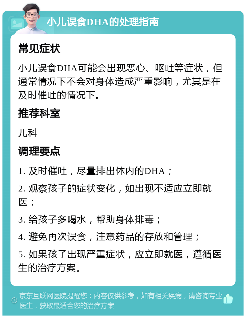 小儿误食DHA的处理指南 常见症状 小儿误食DHA可能会出现恶心、呕吐等症状，但通常情况下不会对身体造成严重影响，尤其是在及时催吐的情况下。 推荐科室 儿科 调理要点 1. 及时催吐，尽量排出体内的DHA； 2. 观察孩子的症状变化，如出现不适应立即就医； 3. 给孩子多喝水，帮助身体排毒； 4. 避免再次误食，注意药品的存放和管理； 5. 如果孩子出现严重症状，应立即就医，遵循医生的治疗方案。