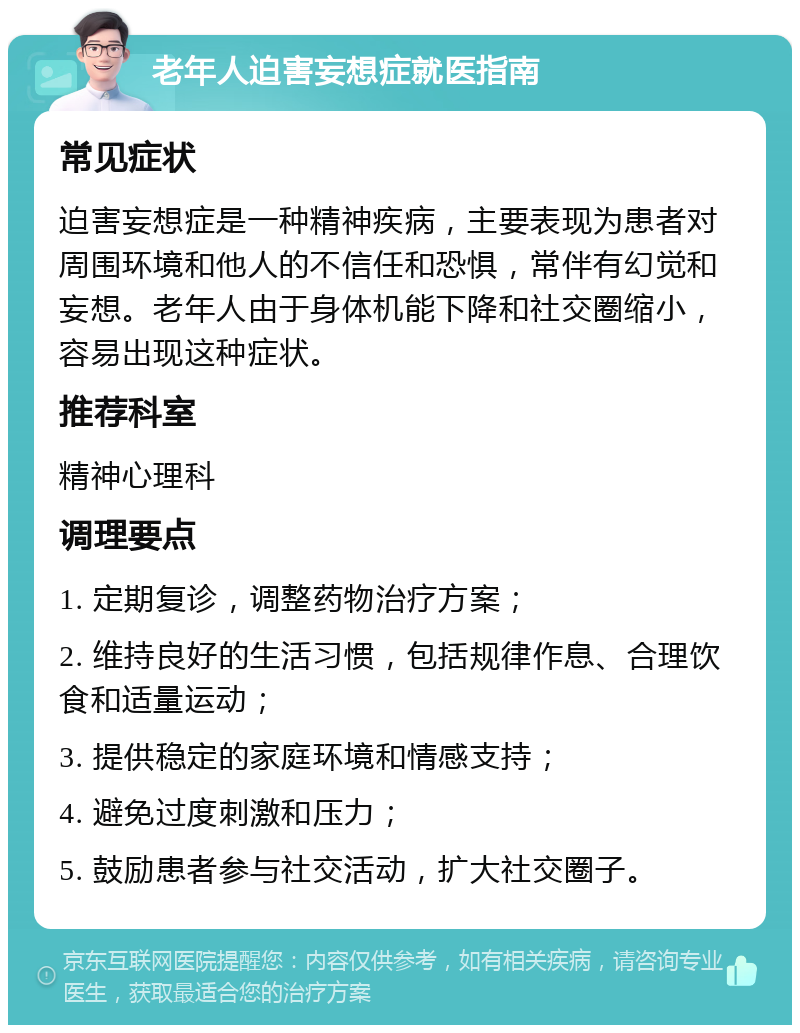 老年人迫害妄想症就医指南 常见症状 迫害妄想症是一种精神疾病，主要表现为患者对周围环境和他人的不信任和恐惧，常伴有幻觉和妄想。老年人由于身体机能下降和社交圈缩小，容易出现这种症状。 推荐科室 精神心理科 调理要点 1. 定期复诊，调整药物治疗方案； 2. 维持良好的生活习惯，包括规律作息、合理饮食和适量运动； 3. 提供稳定的家庭环境和情感支持； 4. 避免过度刺激和压力； 5. 鼓励患者参与社交活动，扩大社交圈子。