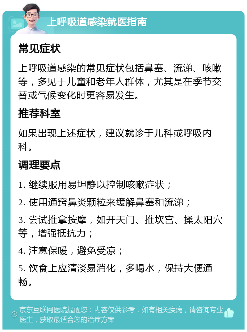 上呼吸道感染就医指南 常见症状 上呼吸道感染的常见症状包括鼻塞、流涕、咳嗽等，多见于儿童和老年人群体，尤其是在季节交替或气候变化时更容易发生。 推荐科室 如果出现上述症状，建议就诊于儿科或呼吸内科。 调理要点 1. 继续服用易坦静以控制咳嗽症状； 2. 使用通窍鼻炎颗粒来缓解鼻塞和流涕； 3. 尝试推拿按摩，如开天门、推坎宫、揉太阳穴等，增强抵抗力； 4. 注意保暖，避免受凉； 5. 饮食上应清淡易消化，多喝水，保持大便通畅。