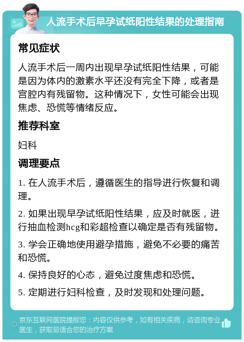 人流手术后早孕试纸阳性结果的处理指南 常见症状 人流手术后一周内出现早孕试纸阳性结果，可能是因为体内的激素水平还没有完全下降，或者是宫腔内有残留物。这种情况下，女性可能会出现焦虑、恐慌等情绪反应。 推荐科室 妇科 调理要点 1. 在人流手术后，遵循医生的指导进行恢复和调理。 2. 如果出现早孕试纸阳性结果，应及时就医，进行抽血检测hcg和彩超检查以确定是否有残留物。 3. 学会正确地使用避孕措施，避免不必要的痛苦和恐慌。 4. 保持良好的心态，避免过度焦虑和恐慌。 5. 定期进行妇科检查，及时发现和处理问题。