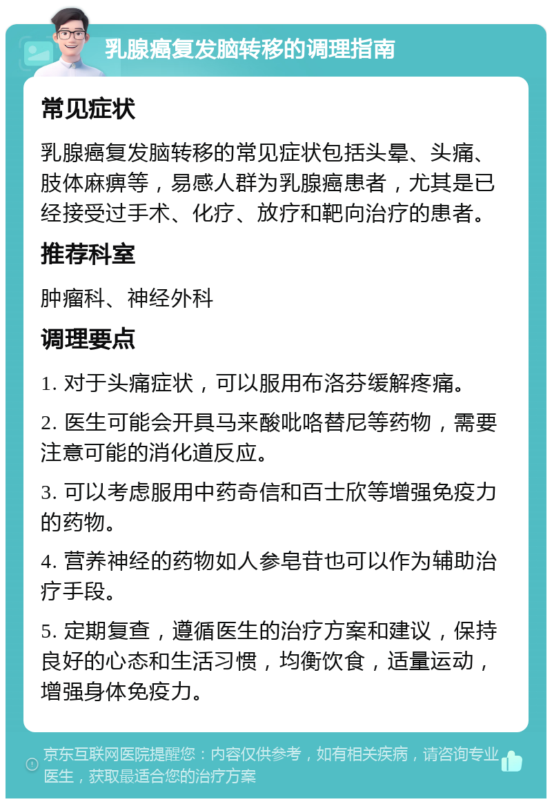 乳腺癌复发脑转移的调理指南 常见症状 乳腺癌复发脑转移的常见症状包括头晕、头痛、肢体麻痹等，易感人群为乳腺癌患者，尤其是已经接受过手术、化疗、放疗和靶向治疗的患者。 推荐科室 肿瘤科、神经外科 调理要点 1. 对于头痛症状，可以服用布洛芬缓解疼痛。 2. 医生可能会开具马来酸吡咯替尼等药物，需要注意可能的消化道反应。 3. 可以考虑服用中药奇信和百士欣等增强免疫力的药物。 4. 营养神经的药物如人参皂苷也可以作为辅助治疗手段。 5. 定期复查，遵循医生的治疗方案和建议，保持良好的心态和生活习惯，均衡饮食，适量运动，增强身体免疫力。