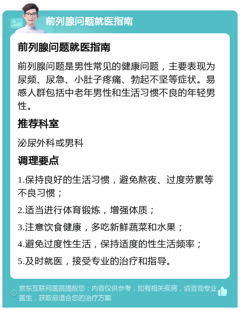 前列腺问题就医指南 前列腺问题就医指南 前列腺问题是男性常见的健康问题，主要表现为尿频、尿急、小肚子疼痛、勃起不坚等症状。易感人群包括中老年男性和生活习惯不良的年轻男性。 推荐科室 泌尿外科或男科 调理要点 1.保持良好的生活习惯，避免熬夜、过度劳累等不良习惯； 2.适当进行体育锻炼，增强体质； 3.注意饮食健康，多吃新鲜蔬菜和水果； 4.避免过度性生活，保持适度的性生活频率； 5.及时就医，接受专业的治疗和指导。