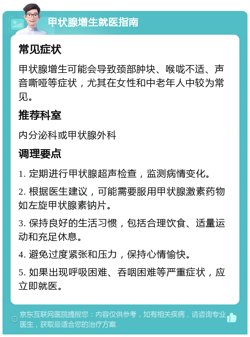 甲状腺增生就医指南 常见症状 甲状腺增生可能会导致颈部肿块、喉咙不适、声音嘶哑等症状，尤其在女性和中老年人中较为常见。 推荐科室 内分泌科或甲状腺外科 调理要点 1. 定期进行甲状腺超声检查，监测病情变化。 2. 根据医生建议，可能需要服用甲状腺激素药物如左旋甲状腺素钠片。 3. 保持良好的生活习惯，包括合理饮食、适量运动和充足休息。 4. 避免过度紧张和压力，保持心情愉快。 5. 如果出现呼吸困难、吞咽困难等严重症状，应立即就医。