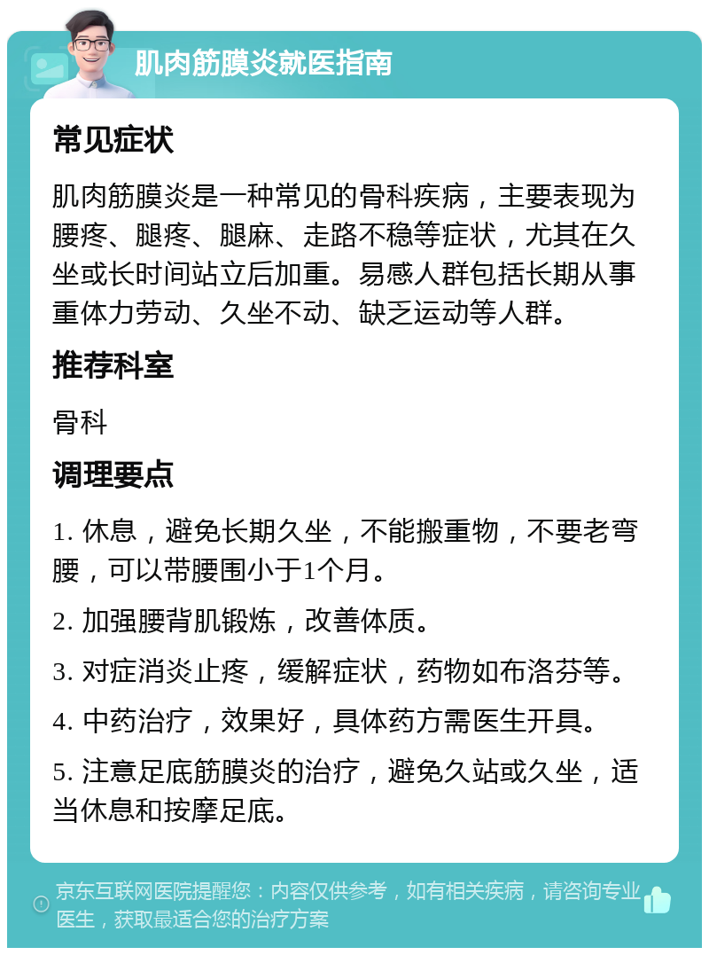 肌肉筋膜炎就医指南 常见症状 肌肉筋膜炎是一种常见的骨科疾病，主要表现为腰疼、腿疼、腿麻、走路不稳等症状，尤其在久坐或长时间站立后加重。易感人群包括长期从事重体力劳动、久坐不动、缺乏运动等人群。 推荐科室 骨科 调理要点 1. 休息，避免长期久坐，不能搬重物，不要老弯腰，可以带腰围小于1个月。 2. 加强腰背肌锻炼，改善体质。 3. 对症消炎止疼，缓解症状，药物如布洛芬等。 4. 中药治疗，效果好，具体药方需医生开具。 5. 注意足底筋膜炎的治疗，避免久站或久坐，适当休息和按摩足底。