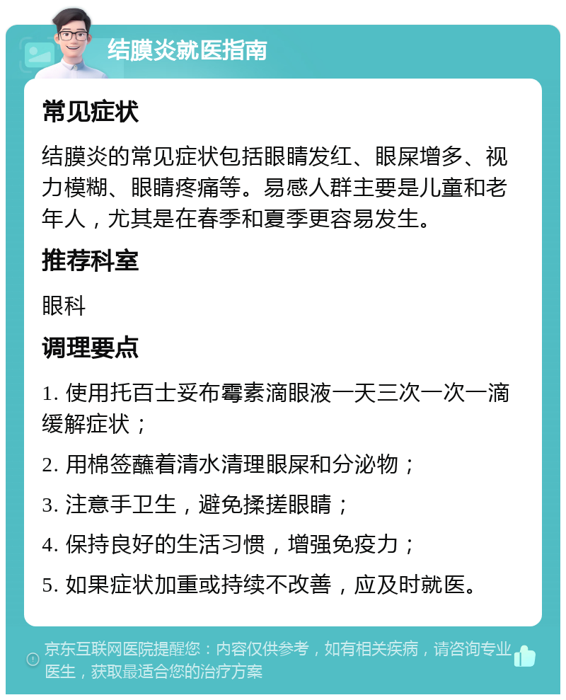 结膜炎就医指南 常见症状 结膜炎的常见症状包括眼睛发红、眼屎增多、视力模糊、眼睛疼痛等。易感人群主要是儿童和老年人，尤其是在春季和夏季更容易发生。 推荐科室 眼科 调理要点 1. 使用托百士妥布霉素滴眼液一天三次一次一滴缓解症状； 2. 用棉签蘸着清水清理眼屎和分泌物； 3. 注意手卫生，避免揉搓眼睛； 4. 保持良好的生活习惯，增强免疫力； 5. 如果症状加重或持续不改善，应及时就医。