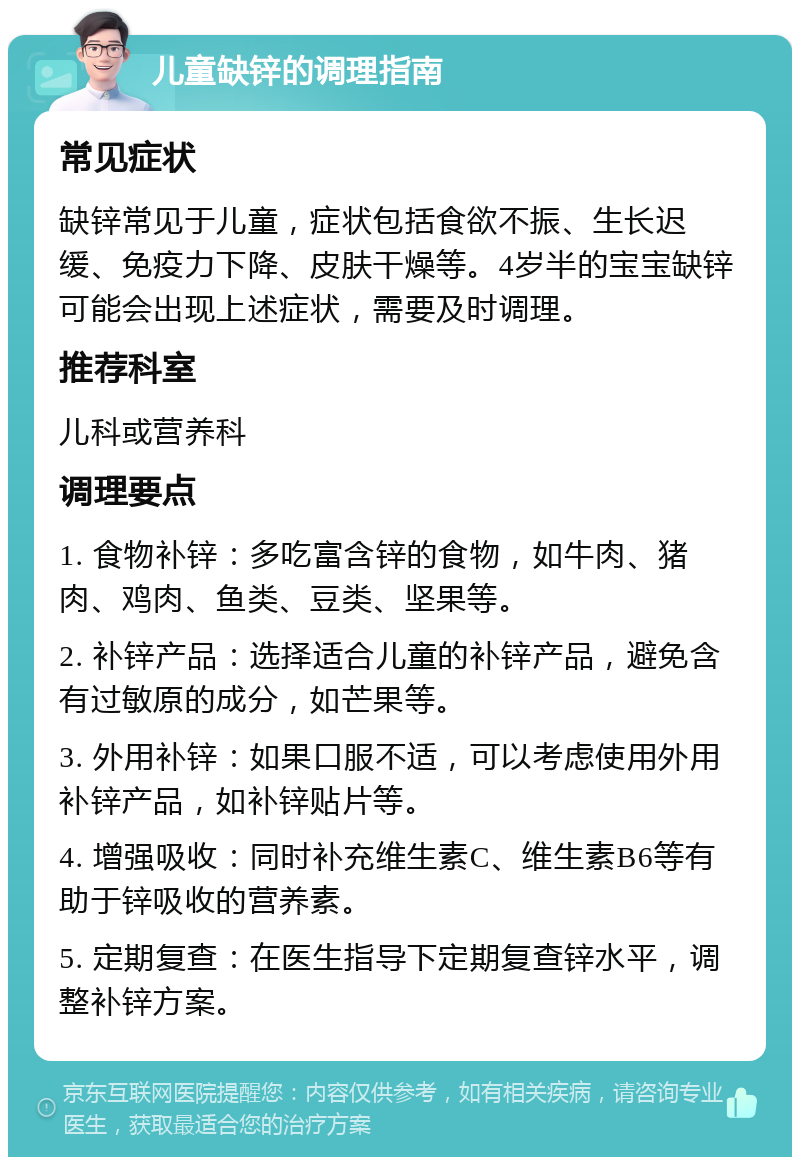 儿童缺锌的调理指南 常见症状 缺锌常见于儿童，症状包括食欲不振、生长迟缓、免疫力下降、皮肤干燥等。4岁半的宝宝缺锌可能会出现上述症状，需要及时调理。 推荐科室 儿科或营养科 调理要点 1. 食物补锌：多吃富含锌的食物，如牛肉、猪肉、鸡肉、鱼类、豆类、坚果等。 2. 补锌产品：选择适合儿童的补锌产品，避免含有过敏原的成分，如芒果等。 3. 外用补锌：如果口服不适，可以考虑使用外用补锌产品，如补锌贴片等。 4. 增强吸收：同时补充维生素C、维生素B6等有助于锌吸收的营养素。 5. 定期复查：在医生指导下定期复查锌水平，调整补锌方案。