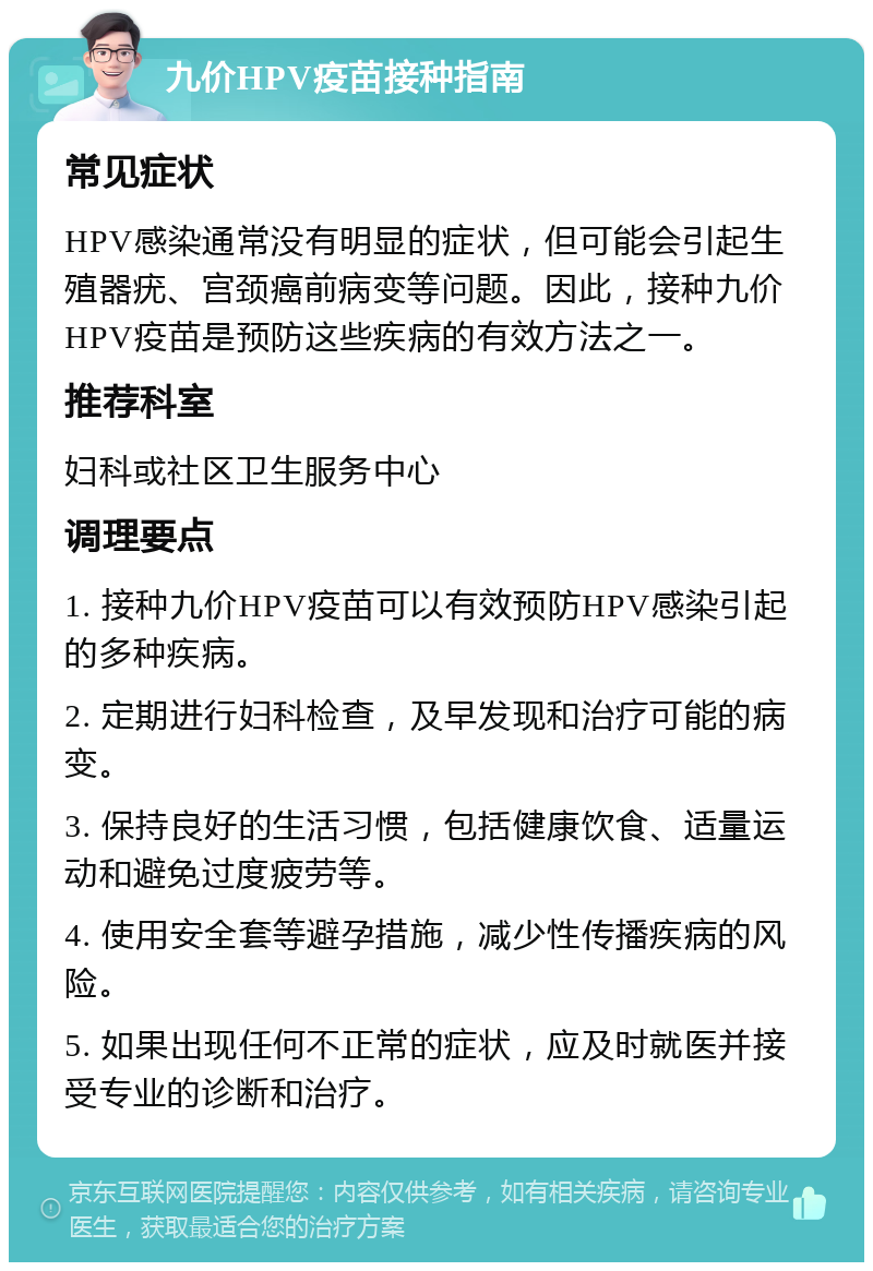 九价HPV疫苗接种指南 常见症状 HPV感染通常没有明显的症状，但可能会引起生殖器疣、宫颈癌前病变等问题。因此，接种九价HPV疫苗是预防这些疾病的有效方法之一。 推荐科室 妇科或社区卫生服务中心 调理要点 1. 接种九价HPV疫苗可以有效预防HPV感染引起的多种疾病。 2. 定期进行妇科检查，及早发现和治疗可能的病变。 3. 保持良好的生活习惯，包括健康饮食、适量运动和避免过度疲劳等。 4. 使用安全套等避孕措施，减少性传播疾病的风险。 5. 如果出现任何不正常的症状，应及时就医并接受专业的诊断和治疗。