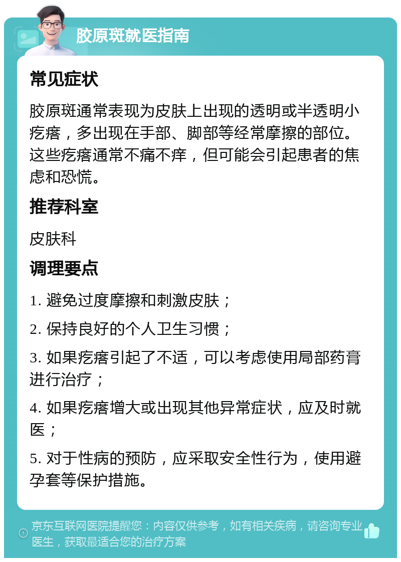 胶原斑就医指南 常见症状 胶原斑通常表现为皮肤上出现的透明或半透明小疙瘩，多出现在手部、脚部等经常摩擦的部位。这些疙瘩通常不痛不痒，但可能会引起患者的焦虑和恐慌。 推荐科室 皮肤科 调理要点 1. 避免过度摩擦和刺激皮肤； 2. 保持良好的个人卫生习惯； 3. 如果疙瘩引起了不适，可以考虑使用局部药膏进行治疗； 4. 如果疙瘩增大或出现其他异常症状，应及时就医； 5. 对于性病的预防，应采取安全性行为，使用避孕套等保护措施。