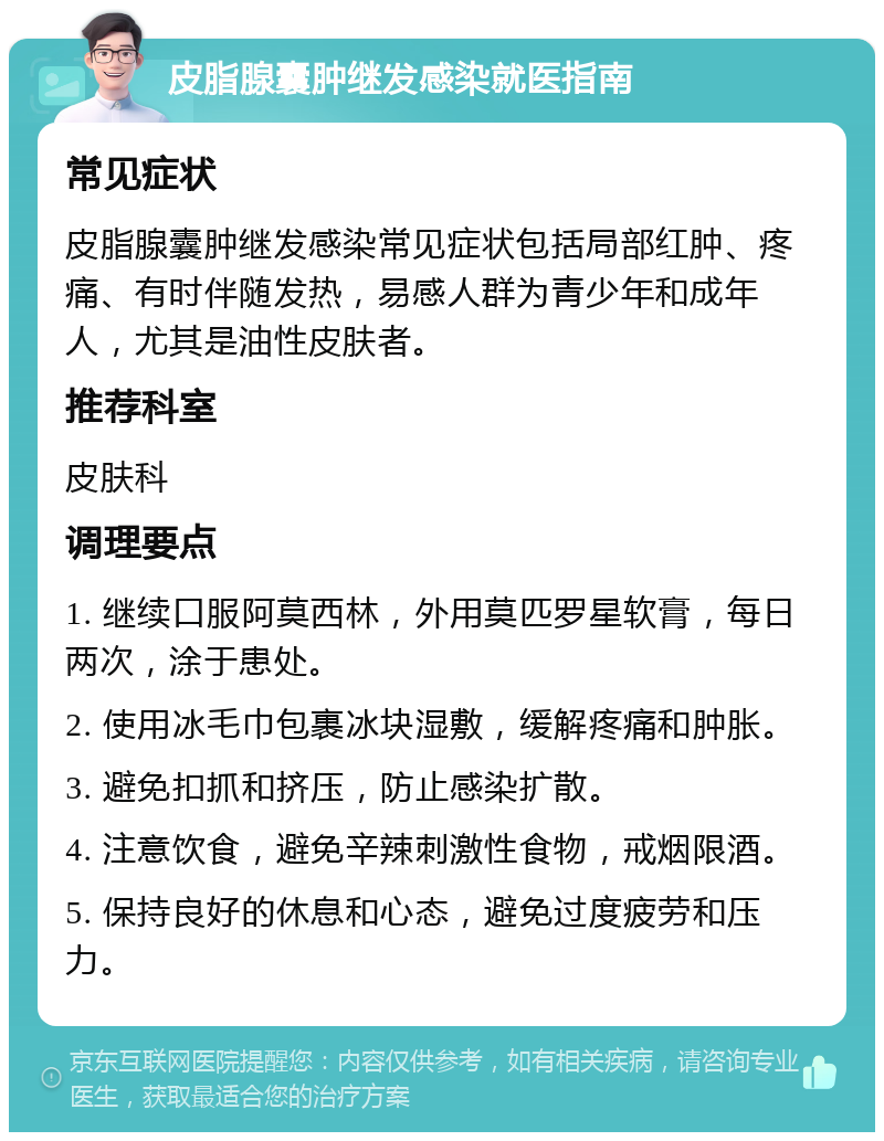 皮脂腺囊肿继发感染就医指南 常见症状 皮脂腺囊肿继发感染常见症状包括局部红肿、疼痛、有时伴随发热，易感人群为青少年和成年人，尤其是油性皮肤者。 推荐科室 皮肤科 调理要点 1. 继续口服阿莫西林，外用莫匹罗星软膏，每日两次，涂于患处。 2. 使用冰毛巾包裹冰块湿敷，缓解疼痛和肿胀。 3. 避免扣抓和挤压，防止感染扩散。 4. 注意饮食，避免辛辣刺激性食物，戒烟限酒。 5. 保持良好的休息和心态，避免过度疲劳和压力。