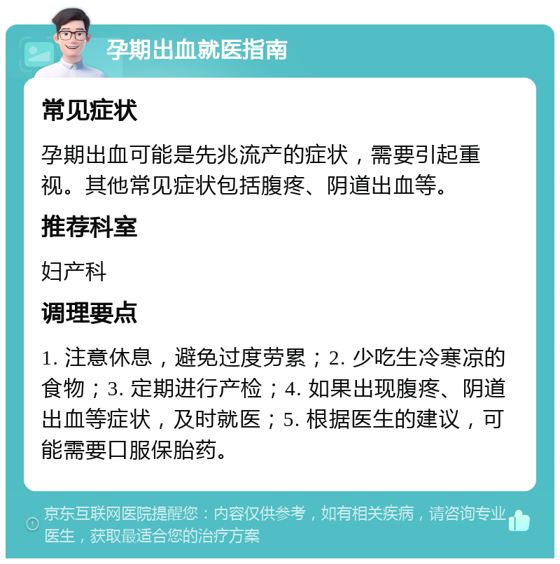 孕期出血就医指南 常见症状 孕期出血可能是先兆流产的症状，需要引起重视。其他常见症状包括腹疼、阴道出血等。 推荐科室 妇产科 调理要点 1. 注意休息，避免过度劳累；2. 少吃生冷寒凉的食物；3. 定期进行产检；4. 如果出现腹疼、阴道出血等症状，及时就医；5. 根据医生的建议，可能需要口服保胎药。