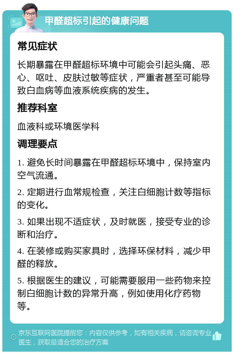 甲醛超标引起的健康问题 常见症状 长期暴露在甲醛超标环境中可能会引起头痛、恶心、呕吐、皮肤过敏等症状，严重者甚至可能导致白血病等血液系统疾病的发生。 推荐科室 血液科或环境医学科 调理要点 1. 避免长时间暴露在甲醛超标环境中，保持室内空气流通。 2. 定期进行血常规检查，关注白细胞计数等指标的变化。 3. 如果出现不适症状，及时就医，接受专业的诊断和治疗。 4. 在装修或购买家具时，选择环保材料，减少甲醛的释放。 5. 根据医生的建议，可能需要服用一些药物来控制白细胞计数的异常升高，例如使用化疗药物等。