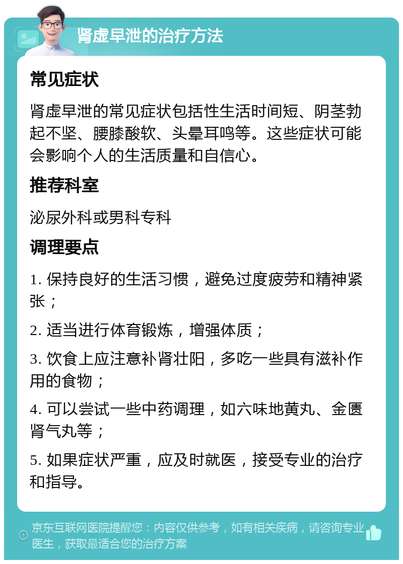 肾虚早泄的治疗方法 常见症状 肾虚早泄的常见症状包括性生活时间短、阴茎勃起不坚、腰膝酸软、头晕耳鸣等。这些症状可能会影响个人的生活质量和自信心。 推荐科室 泌尿外科或男科专科 调理要点 1. 保持良好的生活习惯，避免过度疲劳和精神紧张； 2. 适当进行体育锻炼，增强体质； 3. 饮食上应注意补肾壮阳，多吃一些具有滋补作用的食物； 4. 可以尝试一些中药调理，如六味地黄丸、金匮肾气丸等； 5. 如果症状严重，应及时就医，接受专业的治疗和指导。