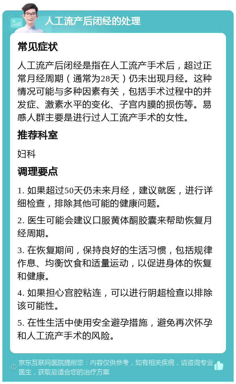 人工流产后闭经的处理 常见症状 人工流产后闭经是指在人工流产手术后，超过正常月经周期（通常为28天）仍未出现月经。这种情况可能与多种因素有关，包括手术过程中的并发症、激素水平的变化、子宫内膜的损伤等。易感人群主要是进行过人工流产手术的女性。 推荐科室 妇科 调理要点 1. 如果超过50天仍未来月经，建议就医，进行详细检查，排除其他可能的健康问题。 2. 医生可能会建议口服黄体酮胶囊来帮助恢复月经周期。 3. 在恢复期间，保持良好的生活习惯，包括规律作息、均衡饮食和适量运动，以促进身体的恢复和健康。 4. 如果担心宫腔粘连，可以进行阴超检查以排除该可能性。 5. 在性生活中使用安全避孕措施，避免再次怀孕和人工流产手术的风险。