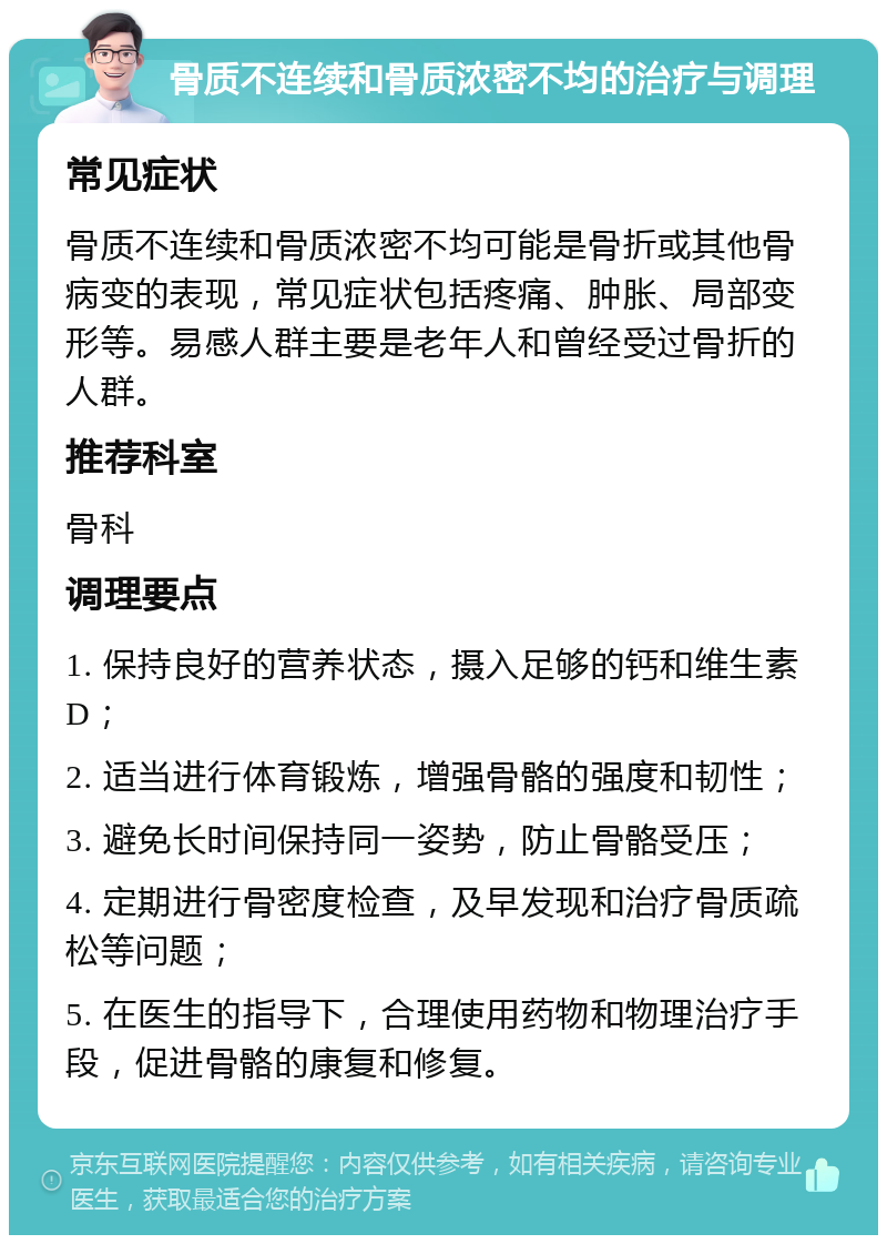 骨质不连续和骨质浓密不均的治疗与调理 常见症状 骨质不连续和骨质浓密不均可能是骨折或其他骨病变的表现，常见症状包括疼痛、肿胀、局部变形等。易感人群主要是老年人和曾经受过骨折的人群。 推荐科室 骨科 调理要点 1. 保持良好的营养状态，摄入足够的钙和维生素D； 2. 适当进行体育锻炼，增强骨骼的强度和韧性； 3. 避免长时间保持同一姿势，防止骨骼受压； 4. 定期进行骨密度检查，及早发现和治疗骨质疏松等问题； 5. 在医生的指导下，合理使用药物和物理治疗手段，促进骨骼的康复和修复。