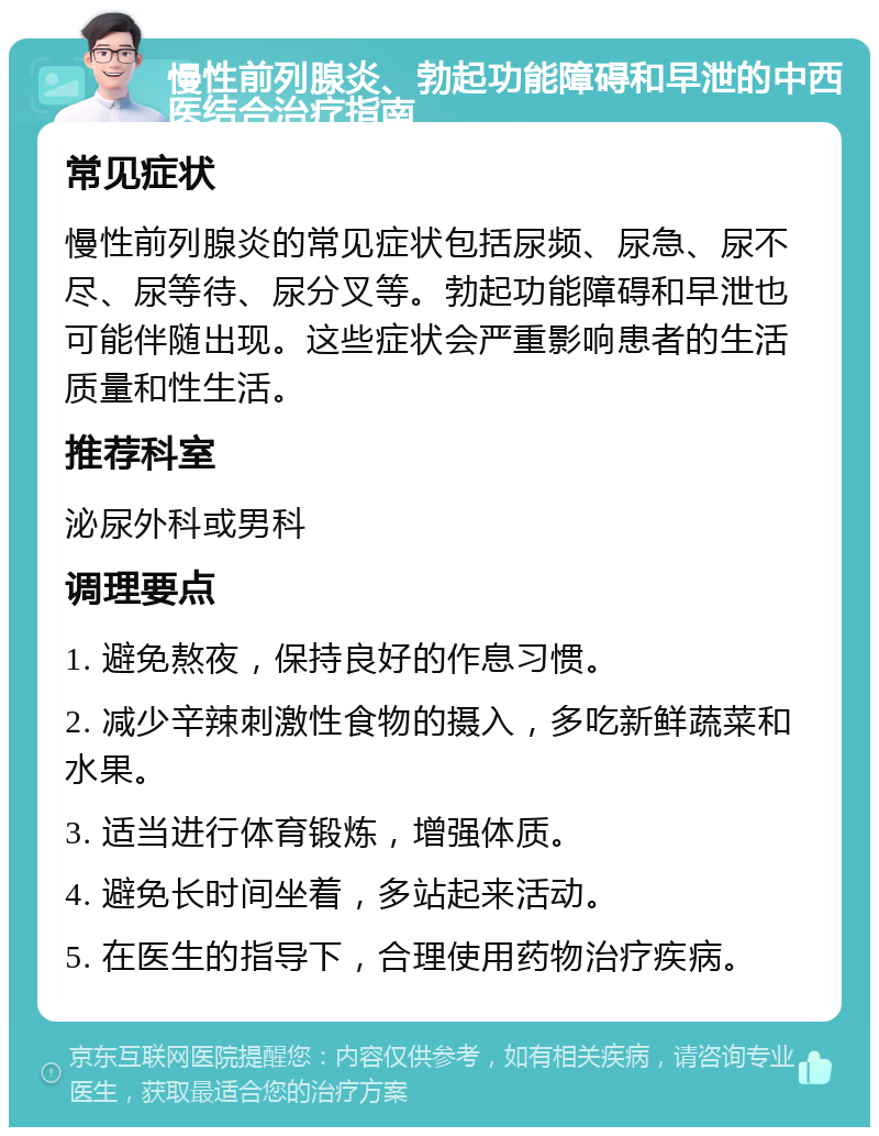 慢性前列腺炎、勃起功能障碍和早泄的中西医结合治疗指南 常见症状 慢性前列腺炎的常见症状包括尿频、尿急、尿不尽、尿等待、尿分叉等。勃起功能障碍和早泄也可能伴随出现。这些症状会严重影响患者的生活质量和性生活。 推荐科室 泌尿外科或男科 调理要点 1. 避免熬夜，保持良好的作息习惯。 2. 减少辛辣刺激性食物的摄入，多吃新鲜蔬菜和水果。 3. 适当进行体育锻炼，增强体质。 4. 避免长时间坐着，多站起来活动。 5. 在医生的指导下，合理使用药物治疗疾病。