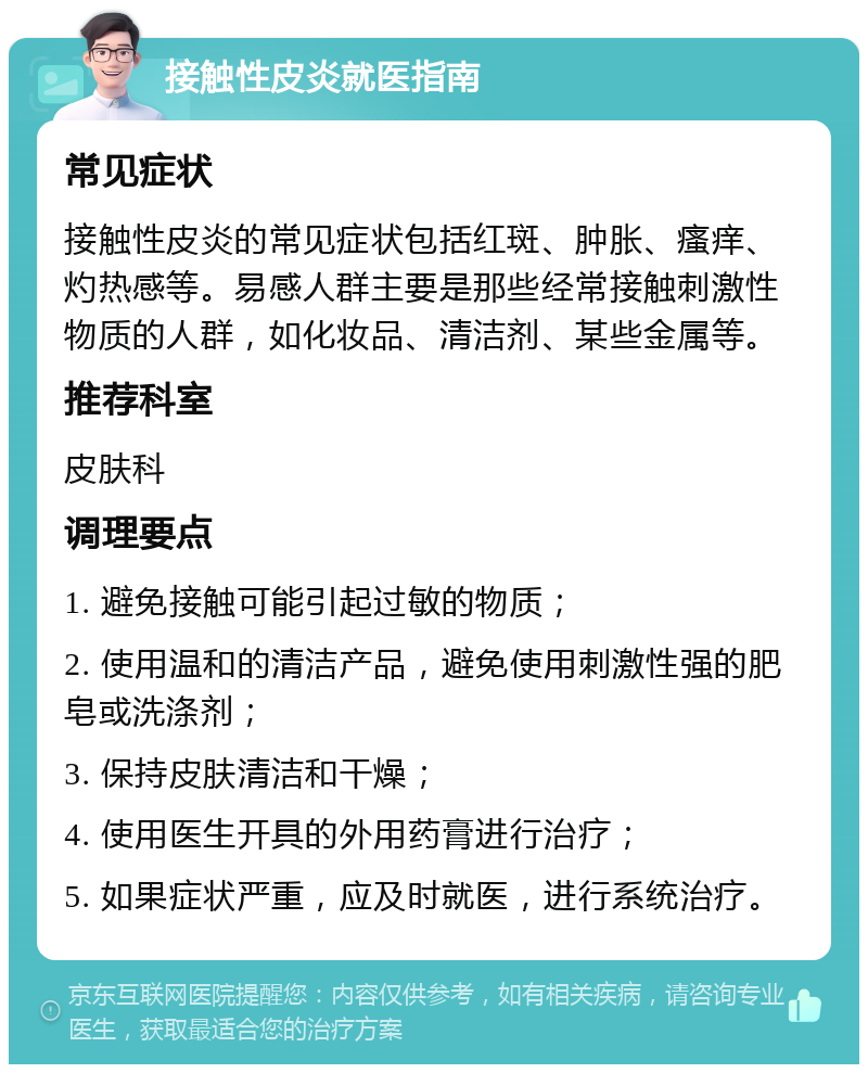 接触性皮炎就医指南 常见症状 接触性皮炎的常见症状包括红斑、肿胀、瘙痒、灼热感等。易感人群主要是那些经常接触刺激性物质的人群，如化妆品、清洁剂、某些金属等。 推荐科室 皮肤科 调理要点 1. 避免接触可能引起过敏的物质； 2. 使用温和的清洁产品，避免使用刺激性强的肥皂或洗涤剂； 3. 保持皮肤清洁和干燥； 4. 使用医生开具的外用药膏进行治疗； 5. 如果症状严重，应及时就医，进行系统治疗。