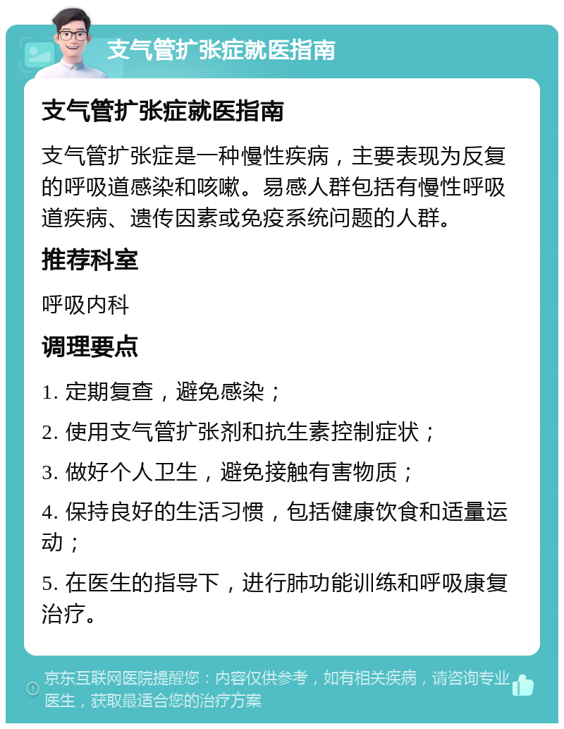 支气管扩张症就医指南 支气管扩张症就医指南 支气管扩张症是一种慢性疾病，主要表现为反复的呼吸道感染和咳嗽。易感人群包括有慢性呼吸道疾病、遗传因素或免疫系统问题的人群。 推荐科室 呼吸内科 调理要点 1. 定期复查，避免感染； 2. 使用支气管扩张剂和抗生素控制症状； 3. 做好个人卫生，避免接触有害物质； 4. 保持良好的生活习惯，包括健康饮食和适量运动； 5. 在医生的指导下，进行肺功能训练和呼吸康复治疗。