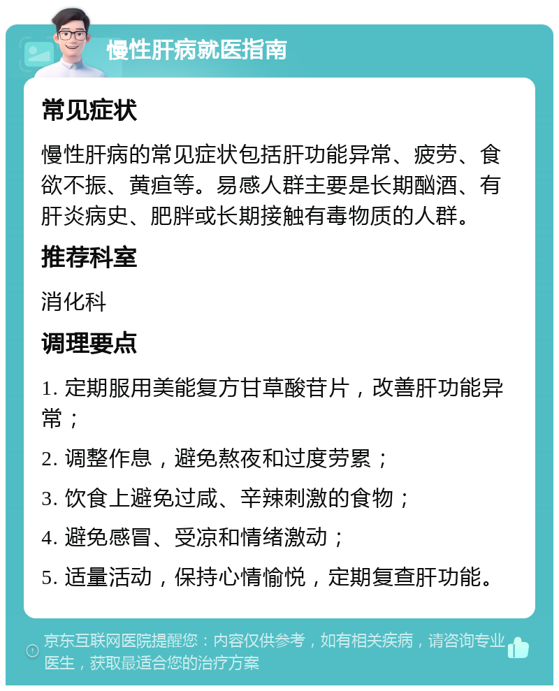 慢性肝病就医指南 常见症状 慢性肝病的常见症状包括肝功能异常、疲劳、食欲不振、黄疸等。易感人群主要是长期酗酒、有肝炎病史、肥胖或长期接触有毒物质的人群。 推荐科室 消化科 调理要点 1. 定期服用美能复方甘草酸苷片，改善肝功能异常； 2. 调整作息，避免熬夜和过度劳累； 3. 饮食上避免过咸、辛辣刺激的食物； 4. 避免感冒、受凉和情绪激动； 5. 适量活动，保持心情愉悦，定期复查肝功能。