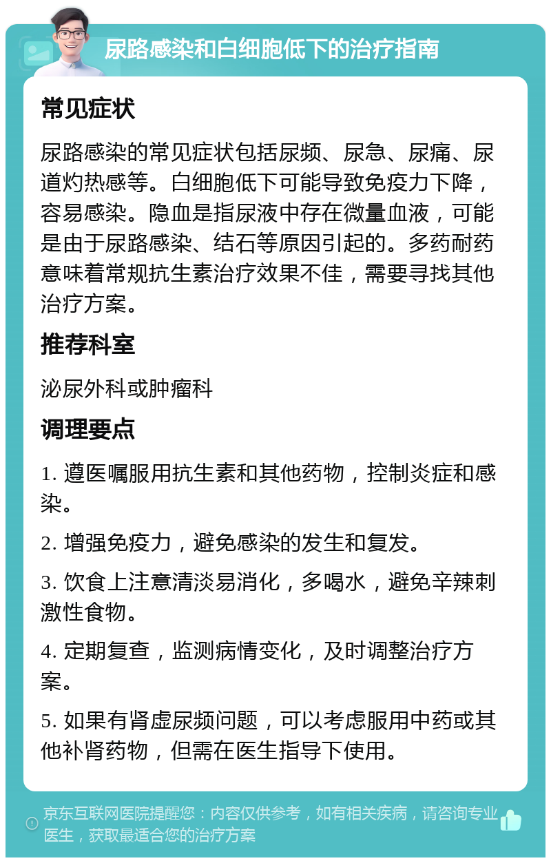 尿路感染和白细胞低下的治疗指南 常见症状 尿路感染的常见症状包括尿频、尿急、尿痛、尿道灼热感等。白细胞低下可能导致免疫力下降，容易感染。隐血是指尿液中存在微量血液，可能是由于尿路感染、结石等原因引起的。多药耐药意味着常规抗生素治疗效果不佳，需要寻找其他治疗方案。 推荐科室 泌尿外科或肿瘤科 调理要点 1. 遵医嘱服用抗生素和其他药物，控制炎症和感染。 2. 增强免疫力，避免感染的发生和复发。 3. 饮食上注意清淡易消化，多喝水，避免辛辣刺激性食物。 4. 定期复查，监测病情变化，及时调整治疗方案。 5. 如果有肾虚尿频问题，可以考虑服用中药或其他补肾药物，但需在医生指导下使用。