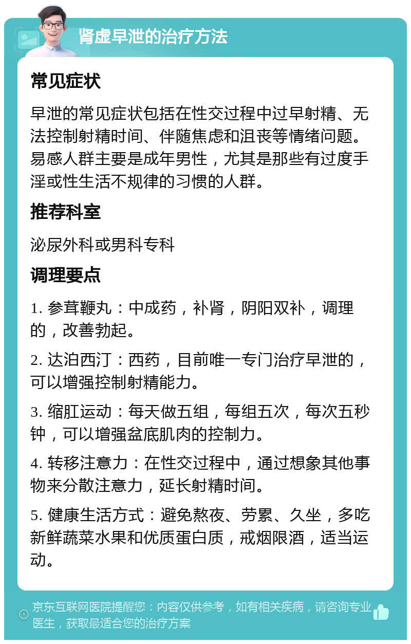 肾虚早泄的治疗方法 常见症状 早泄的常见症状包括在性交过程中过早射精、无法控制射精时间、伴随焦虑和沮丧等情绪问题。易感人群主要是成年男性，尤其是那些有过度手淫或性生活不规律的习惯的人群。 推荐科室 泌尿外科或男科专科 调理要点 1. 参茸鞭丸：中成药，补肾，阴阳双补，调理的，改善勃起。 2. 达泊西汀：西药，目前唯一专门治疗早泄的，可以增强控制射精能力。 3. 缩肛运动：每天做五组，每组五次，每次五秒钟，可以增强盆底肌肉的控制力。 4. 转移注意力：在性交过程中，通过想象其他事物来分散注意力，延长射精时间。 5. 健康生活方式：避免熬夜、劳累、久坐，多吃新鲜蔬菜水果和优质蛋白质，戒烟限酒，适当运动。