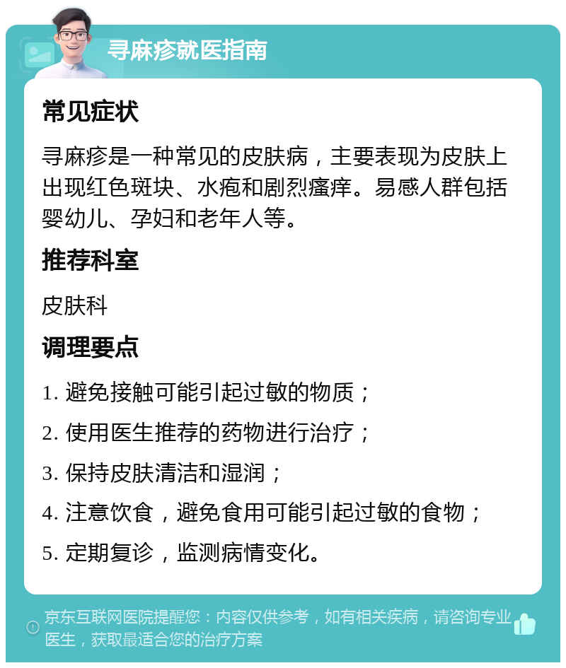 寻麻疹就医指南 常见症状 寻麻疹是一种常见的皮肤病，主要表现为皮肤上出现红色斑块、水疱和剧烈瘙痒。易感人群包括婴幼儿、孕妇和老年人等。 推荐科室 皮肤科 调理要点 1. 避免接触可能引起过敏的物质； 2. 使用医生推荐的药物进行治疗； 3. 保持皮肤清洁和湿润； 4. 注意饮食，避免食用可能引起过敏的食物； 5. 定期复诊，监测病情变化。