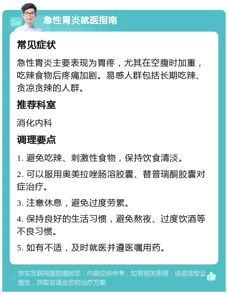 急性胃炎就医指南 常见症状 急性胃炎主要表现为胃疼，尤其在空腹时加重，吃辣食物后疼痛加剧。易感人群包括长期吃辣、贪凉贪辣的人群。 推荐科室 消化内科 调理要点 1. 避免吃辣、刺激性食物，保持饮食清淡。 2. 可以服用奥美拉唑肠溶胶囊、替普瑞酮胶囊对症治疗。 3. 注意休息，避免过度劳累。 4. 保持良好的生活习惯，避免熬夜、过度饮酒等不良习惯。 5. 如有不适，及时就医并遵医嘱用药。