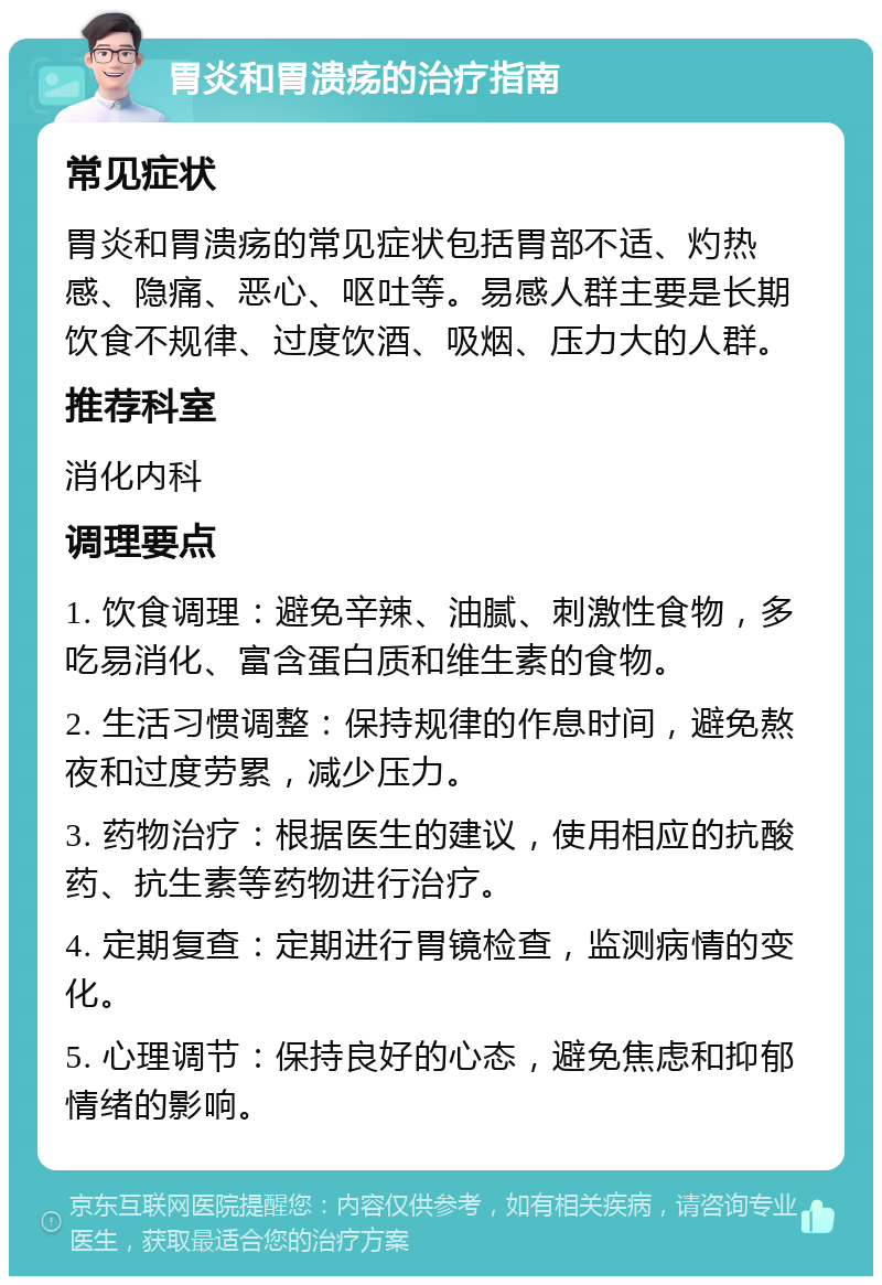 胃炎和胃溃疡的治疗指南 常见症状 胃炎和胃溃疡的常见症状包括胃部不适、灼热感、隐痛、恶心、呕吐等。易感人群主要是长期饮食不规律、过度饮酒、吸烟、压力大的人群。 推荐科室 消化内科 调理要点 1. 饮食调理：避免辛辣、油腻、刺激性食物，多吃易消化、富含蛋白质和维生素的食物。 2. 生活习惯调整：保持规律的作息时间，避免熬夜和过度劳累，减少压力。 3. 药物治疗：根据医生的建议，使用相应的抗酸药、抗生素等药物进行治疗。 4. 定期复查：定期进行胃镜检查，监测病情的变化。 5. 心理调节：保持良好的心态，避免焦虑和抑郁情绪的影响。