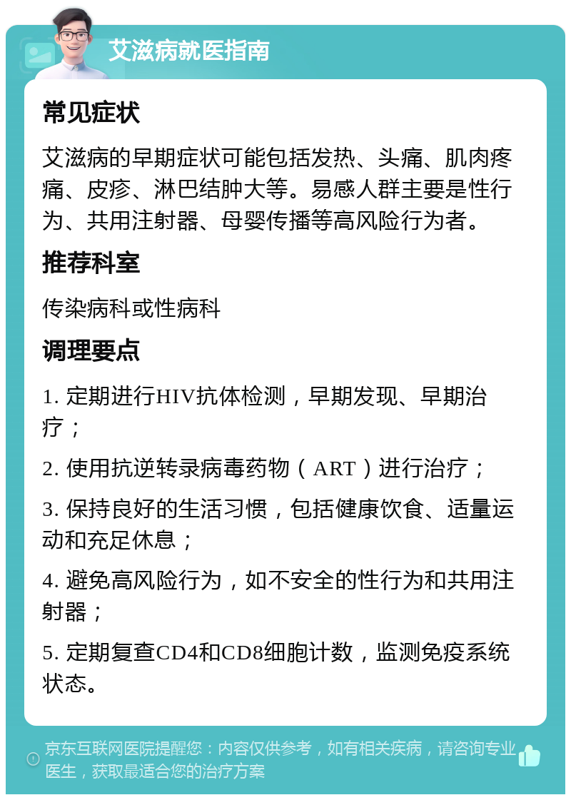 艾滋病就医指南 常见症状 艾滋病的早期症状可能包括发热、头痛、肌肉疼痛、皮疹、淋巴结肿大等。易感人群主要是性行为、共用注射器、母婴传播等高风险行为者。 推荐科室 传染病科或性病科 调理要点 1. 定期进行HIV抗体检测，早期发现、早期治疗； 2. 使用抗逆转录病毒药物（ART）进行治疗； 3. 保持良好的生活习惯，包括健康饮食、适量运动和充足休息； 4. 避免高风险行为，如不安全的性行为和共用注射器； 5. 定期复查CD4和CD8细胞计数，监测免疫系统状态。