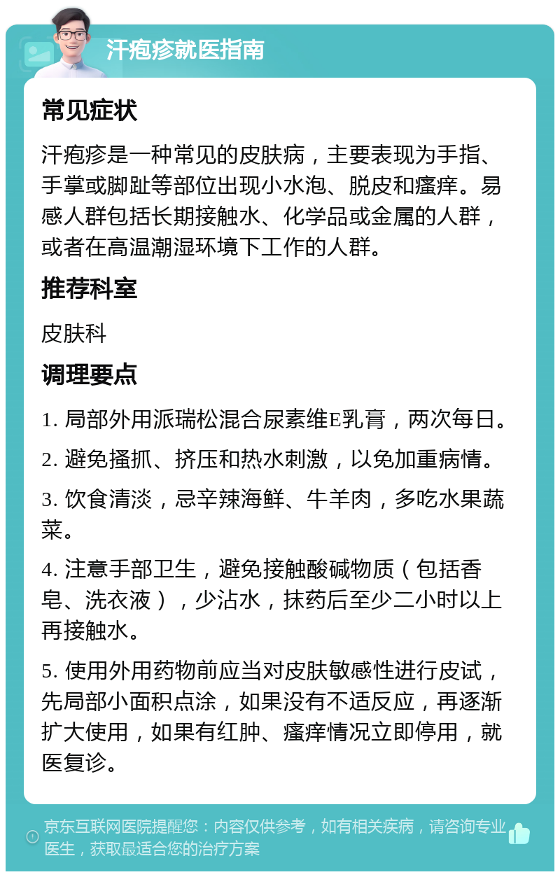 汗疱疹就医指南 常见症状 汗疱疹是一种常见的皮肤病，主要表现为手指、手掌或脚趾等部位出现小水泡、脱皮和瘙痒。易感人群包括长期接触水、化学品或金属的人群，或者在高温潮湿环境下工作的人群。 推荐科室 皮肤科 调理要点 1. 局部外用派瑞松混合尿素维E乳膏，两次每日。 2. 避免搔抓、挤压和热水刺激，以免加重病情。 3. 饮食清淡，忌辛辣海鲜、牛羊肉，多吃水果蔬菜。 4. 注意手部卫生，避免接触酸碱物质（包括香皂、洗衣液），少沾水，抹药后至少二小时以上再接触水。 5. 使用外用药物前应当对皮肤敏感性进行皮试，先局部小面积点涂，如果没有不适反应，再逐渐扩大使用，如果有红肿、瘙痒情况立即停用，就医复诊。