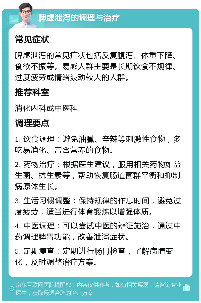 脾虚泄泻的调理与治疗 常见症状 脾虚泄泻的常见症状包括反复腹泻、体重下降、食欲不振等。易感人群主要是长期饮食不规律、过度疲劳或情绪波动较大的人群。 推荐科室 消化内科或中医科 调理要点 1. 饮食调理：避免油腻、辛辣等刺激性食物，多吃易消化、富含营养的食物。 2. 药物治疗：根据医生建议，服用相关药物如益生菌、抗生素等，帮助恢复肠道菌群平衡和抑制病原体生长。 3. 生活习惯调整：保持规律的作息时间，避免过度疲劳，适当进行体育锻炼以增强体质。 4. 中医调理：可以尝试中医的辨证施治，通过中药调理脾胃功能，改善泄泻症状。 5. 定期复查：定期进行肠胃检查，了解病情变化，及时调整治疗方案。