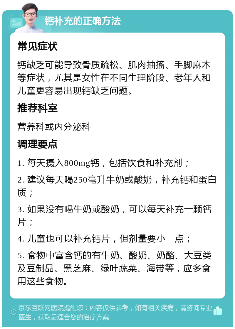 钙补充的正确方法 常见症状 钙缺乏可能导致骨质疏松、肌肉抽搐、手脚麻木等症状，尤其是女性在不同生理阶段、老年人和儿童更容易出现钙缺乏问题。 推荐科室 营养科或内分泌科 调理要点 1. 每天摄入800mg钙，包括饮食和补充剂； 2. 建议每天喝250毫升牛奶或酸奶，补充钙和蛋白质； 3. 如果没有喝牛奶或酸奶，可以每天补充一颗钙片； 4. 儿童也可以补充钙片，但剂量要小一点； 5. 食物中富含钙的有牛奶、酸奶、奶酪、大豆类及豆制品、黑芝麻、绿叶蔬菜、海带等，应多食用这些食物。