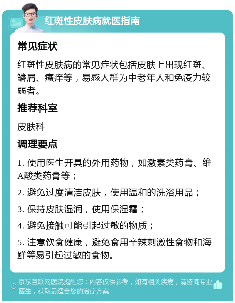 红斑性皮肤病就医指南 常见症状 红斑性皮肤病的常见症状包括皮肤上出现红斑、鳞屑、瘙痒等，易感人群为中老年人和免疫力较弱者。 推荐科室 皮肤科 调理要点 1. 使用医生开具的外用药物，如激素类药膏、维A酸类药膏等； 2. 避免过度清洁皮肤，使用温和的洗浴用品； 3. 保持皮肤湿润，使用保湿霜； 4. 避免接触可能引起过敏的物质； 5. 注意饮食健康，避免食用辛辣刺激性食物和海鲜等易引起过敏的食物。