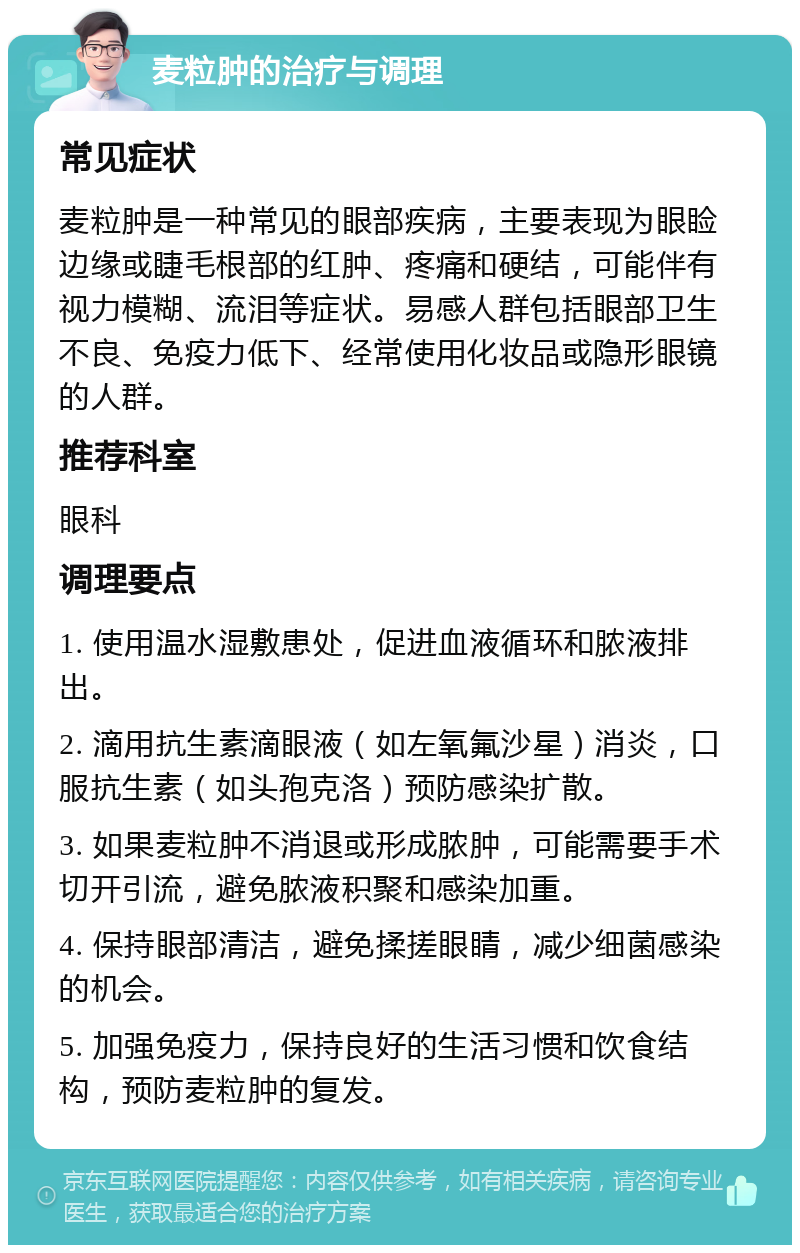 麦粒肿的治疗与调理 常见症状 麦粒肿是一种常见的眼部疾病，主要表现为眼睑边缘或睫毛根部的红肿、疼痛和硬结，可能伴有视力模糊、流泪等症状。易感人群包括眼部卫生不良、免疫力低下、经常使用化妆品或隐形眼镜的人群。 推荐科室 眼科 调理要点 1. 使用温水湿敷患处，促进血液循环和脓液排出。 2. 滴用抗生素滴眼液（如左氧氟沙星）消炎，口服抗生素（如头孢克洛）预防感染扩散。 3. 如果麦粒肿不消退或形成脓肿，可能需要手术切开引流，避免脓液积聚和感染加重。 4. 保持眼部清洁，避免揉搓眼睛，减少细菌感染的机会。 5. 加强免疫力，保持良好的生活习惯和饮食结构，预防麦粒肿的复发。