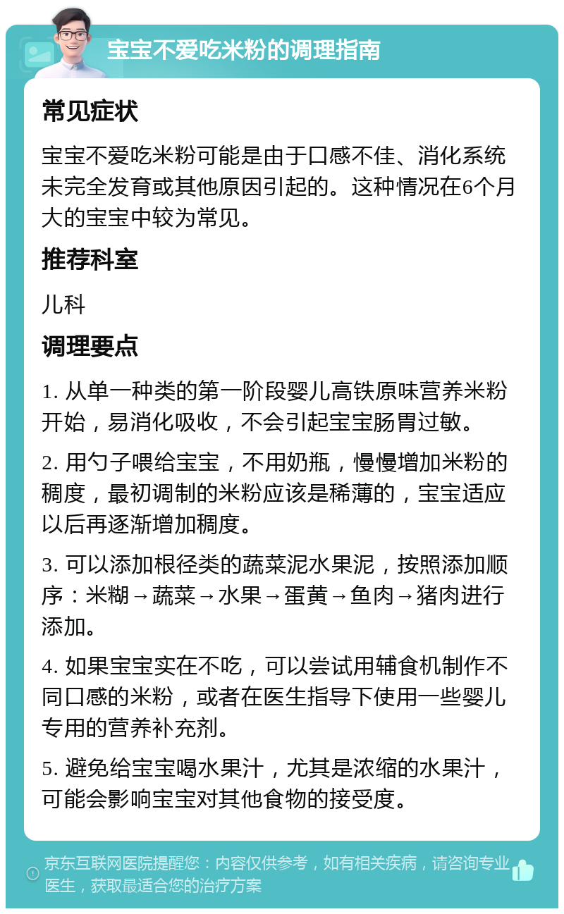 宝宝不爱吃米粉的调理指南 常见症状 宝宝不爱吃米粉可能是由于口感不佳、消化系统未完全发育或其他原因引起的。这种情况在6个月大的宝宝中较为常见。 推荐科室 儿科 调理要点 1. 从单一种类的第一阶段婴儿高铁原味营养米粉开始，易消化吸收，不会引起宝宝肠胃过敏。 2. 用勺子喂给宝宝，不用奶瓶，慢慢增加米粉的稠度，最初调制的米粉应该是稀薄的，宝宝适应以后再逐渐增加稠度。 3. 可以添加根径类的蔬菜泥水果泥，按照添加顺序：米糊→蔬菜→水果→蛋黄→鱼肉→猪肉进行添加。 4. 如果宝宝实在不吃，可以尝试用辅食机制作不同口感的米粉，或者在医生指导下使用一些婴儿专用的营养补充剂。 5. 避免给宝宝喝水果汁，尤其是浓缩的水果汁，可能会影响宝宝对其他食物的接受度。