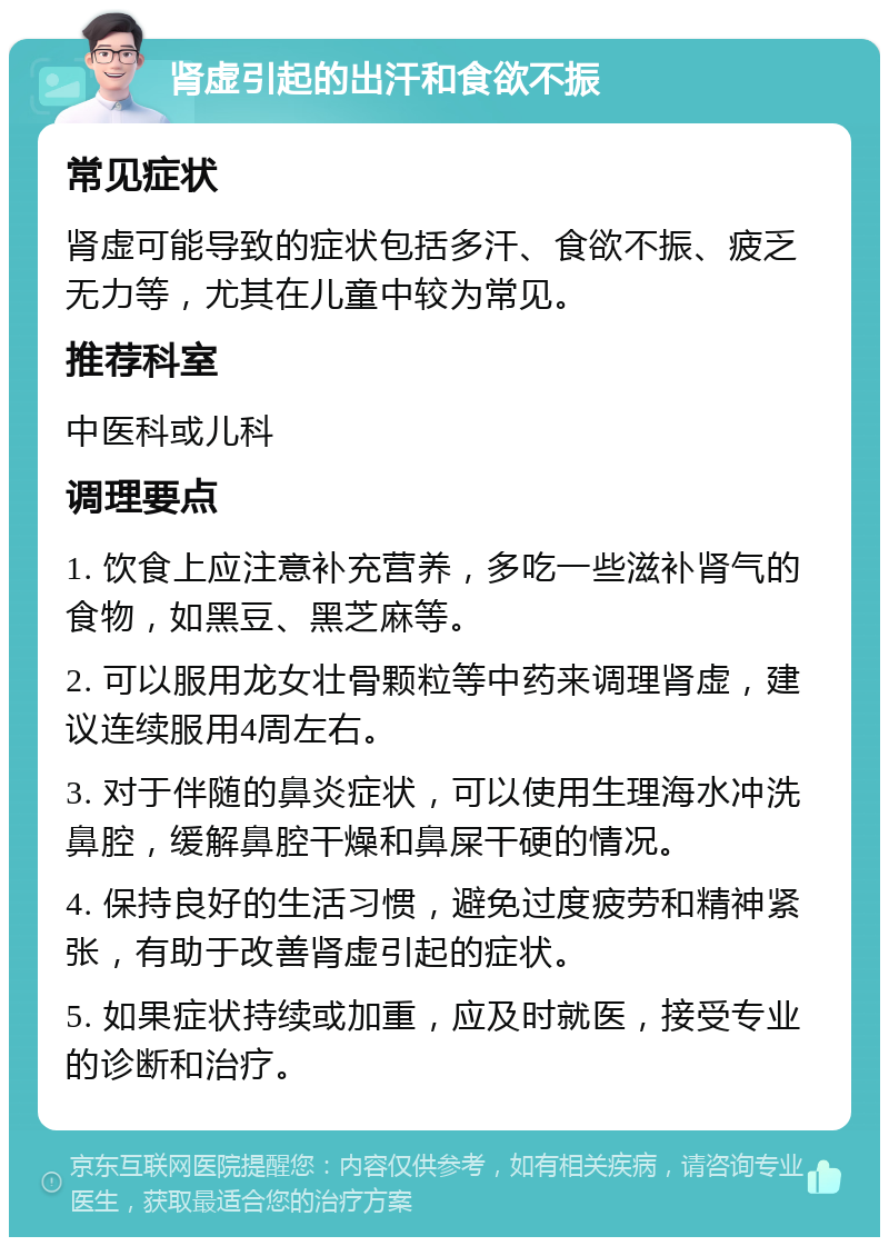 肾虚引起的出汗和食欲不振 常见症状 肾虚可能导致的症状包括多汗、食欲不振、疲乏无力等，尤其在儿童中较为常见。 推荐科室 中医科或儿科 调理要点 1. 饮食上应注意补充营养，多吃一些滋补肾气的食物，如黑豆、黑芝麻等。 2. 可以服用龙女壮骨颗粒等中药来调理肾虚，建议连续服用4周左右。 3. 对于伴随的鼻炎症状，可以使用生理海水冲洗鼻腔，缓解鼻腔干燥和鼻屎干硬的情况。 4. 保持良好的生活习惯，避免过度疲劳和精神紧张，有助于改善肾虚引起的症状。 5. 如果症状持续或加重，应及时就医，接受专业的诊断和治疗。