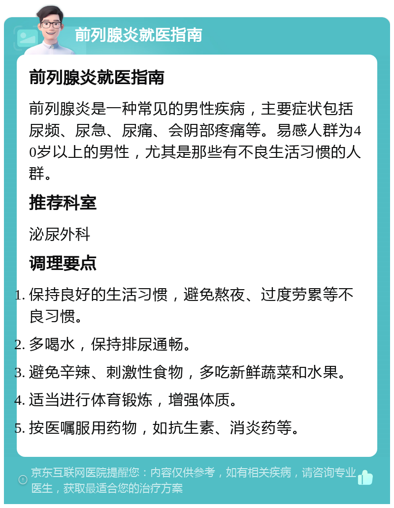 前列腺炎就医指南 前列腺炎就医指南 前列腺炎是一种常见的男性疾病，主要症状包括尿频、尿急、尿痛、会阴部疼痛等。易感人群为40岁以上的男性，尤其是那些有不良生活习惯的人群。 推荐科室 泌尿外科 调理要点 保持良好的生活习惯，避免熬夜、过度劳累等不良习惯。 多喝水，保持排尿通畅。 避免辛辣、刺激性食物，多吃新鲜蔬菜和水果。 适当进行体育锻炼，增强体质。 按医嘱服用药物，如抗生素、消炎药等。