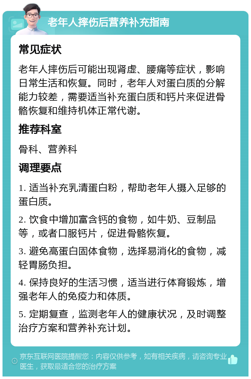 老年人摔伤后营养补充指南 常见症状 老年人摔伤后可能出现肾虚、腰痛等症状，影响日常生活和恢复。同时，老年人对蛋白质的分解能力较差，需要适当补充蛋白质和钙片来促进骨骼恢复和维持机体正常代谢。 推荐科室 骨科、营养科 调理要点 1. 适当补充乳清蛋白粉，帮助老年人摄入足够的蛋白质。 2. 饮食中增加富含钙的食物，如牛奶、豆制品等，或者口服钙片，促进骨骼恢复。 3. 避免高蛋白固体食物，选择易消化的食物，减轻胃肠负担。 4. 保持良好的生活习惯，适当进行体育锻炼，增强老年人的免疫力和体质。 5. 定期复查，监测老年人的健康状况，及时调整治疗方案和营养补充计划。