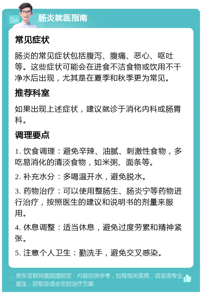 肠炎就医指南 常见症状 肠炎的常见症状包括腹泻、腹痛、恶心、呕吐等。这些症状可能会在进食不洁食物或饮用不干净水后出现，尤其是在夏季和秋季更为常见。 推荐科室 如果出现上述症状，建议就诊于消化内科或肠胃科。 调理要点 1. 饮食调理：避免辛辣、油腻、刺激性食物，多吃易消化的清淡食物，如米粥、面条等。 2. 补充水分：多喝温开水，避免脱水。 3. 药物治疗：可以使用整肠生、肠炎宁等药物进行治疗，按照医生的建议和说明书的剂量来服用。 4. 休息调整：适当休息，避免过度劳累和精神紧张。 5. 注意个人卫生：勤洗手，避免交叉感染。