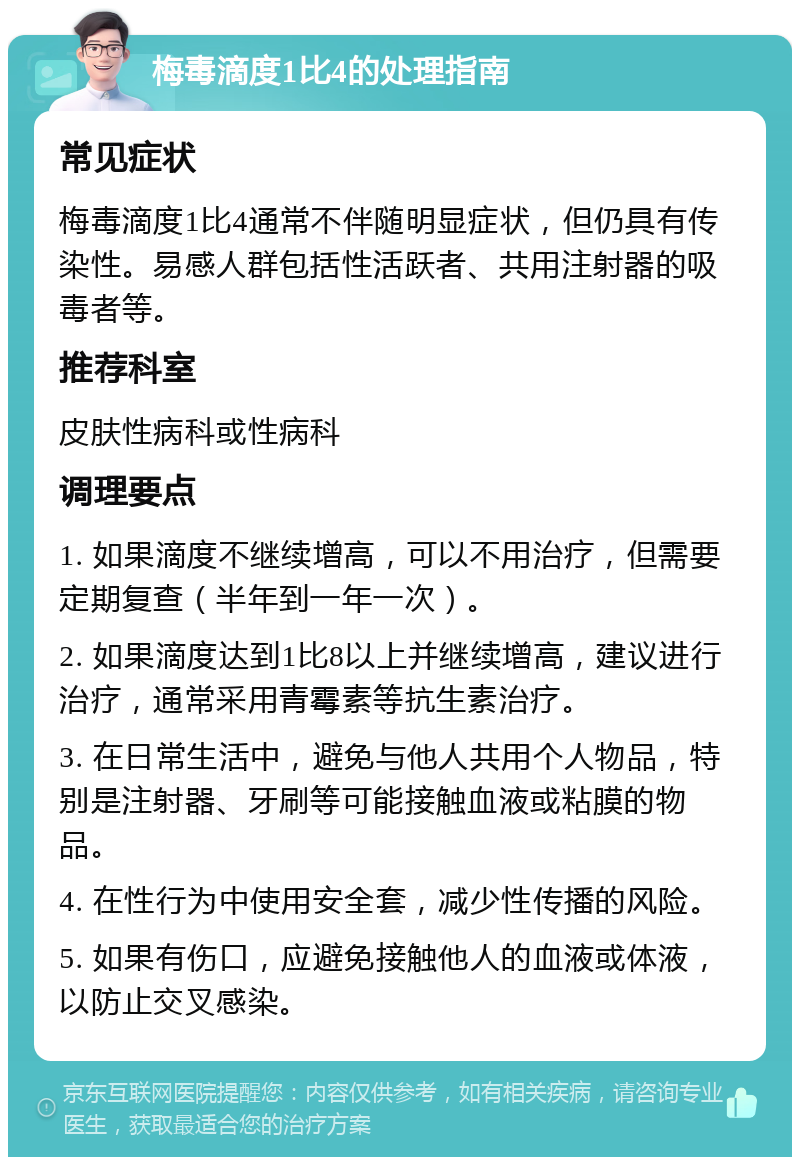 梅毒滴度1比4的处理指南 常见症状 梅毒滴度1比4通常不伴随明显症状，但仍具有传染性。易感人群包括性活跃者、共用注射器的吸毒者等。 推荐科室 皮肤性病科或性病科 调理要点 1. 如果滴度不继续增高，可以不用治疗，但需要定期复查（半年到一年一次）。 2. 如果滴度达到1比8以上并继续增高，建议进行治疗，通常采用青霉素等抗生素治疗。 3. 在日常生活中，避免与他人共用个人物品，特别是注射器、牙刷等可能接触血液或粘膜的物品。 4. 在性行为中使用安全套，减少性传播的风险。 5. 如果有伤口，应避免接触他人的血液或体液，以防止交叉感染。