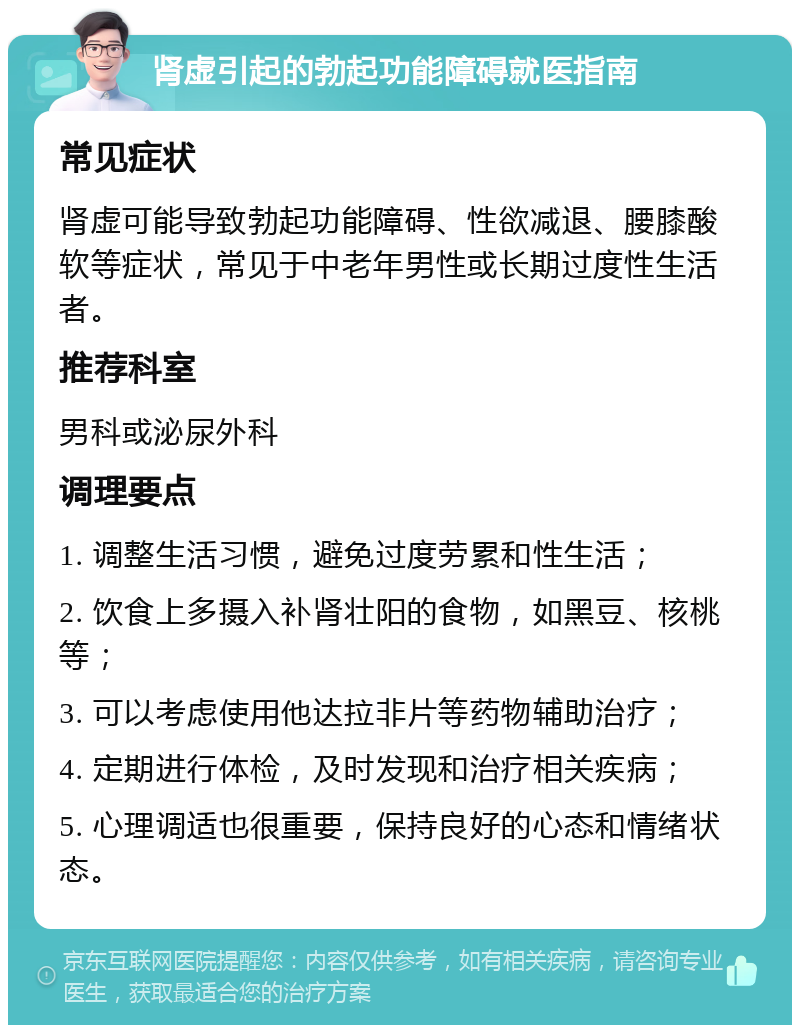 肾虚引起的勃起功能障碍就医指南 常见症状 肾虚可能导致勃起功能障碍、性欲减退、腰膝酸软等症状，常见于中老年男性或长期过度性生活者。 推荐科室 男科或泌尿外科 调理要点 1. 调整生活习惯，避免过度劳累和性生活； 2. 饮食上多摄入补肾壮阳的食物，如黑豆、核桃等； 3. 可以考虑使用他达拉非片等药物辅助治疗； 4. 定期进行体检，及时发现和治疗相关疾病； 5. 心理调适也很重要，保持良好的心态和情绪状态。