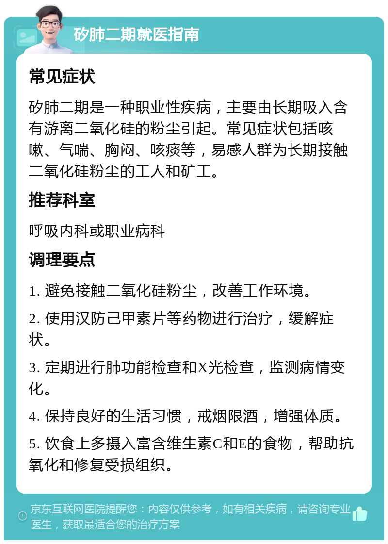 矽肺二期就医指南 常见症状 矽肺二期是一种职业性疾病，主要由长期吸入含有游离二氧化硅的粉尘引起。常见症状包括咳嗽、气喘、胸闷、咳痰等，易感人群为长期接触二氧化硅粉尘的工人和矿工。 推荐科室 呼吸内科或职业病科 调理要点 1. 避免接触二氧化硅粉尘，改善工作环境。 2. 使用汉防己甲素片等药物进行治疗，缓解症状。 3. 定期进行肺功能检查和X光检查，监测病情变化。 4. 保持良好的生活习惯，戒烟限酒，增强体质。 5. 饮食上多摄入富含维生素C和E的食物，帮助抗氧化和修复受损组织。