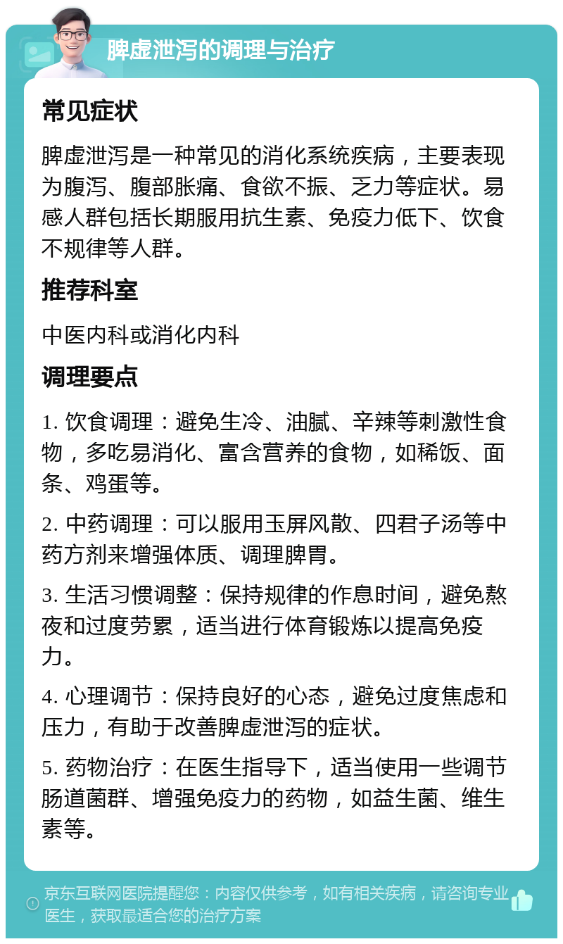 脾虚泄泻的调理与治疗 常见症状 脾虚泄泻是一种常见的消化系统疾病，主要表现为腹泻、腹部胀痛、食欲不振、乏力等症状。易感人群包括长期服用抗生素、免疫力低下、饮食不规律等人群。 推荐科室 中医内科或消化内科 调理要点 1. 饮食调理：避免生冷、油腻、辛辣等刺激性食物，多吃易消化、富含营养的食物，如稀饭、面条、鸡蛋等。 2. 中药调理：可以服用玉屏风散、四君子汤等中药方剂来增强体质、调理脾胃。 3. 生活习惯调整：保持规律的作息时间，避免熬夜和过度劳累，适当进行体育锻炼以提高免疫力。 4. 心理调节：保持良好的心态，避免过度焦虑和压力，有助于改善脾虚泄泻的症状。 5. 药物治疗：在医生指导下，适当使用一些调节肠道菌群、增强免疫力的药物，如益生菌、维生素等。