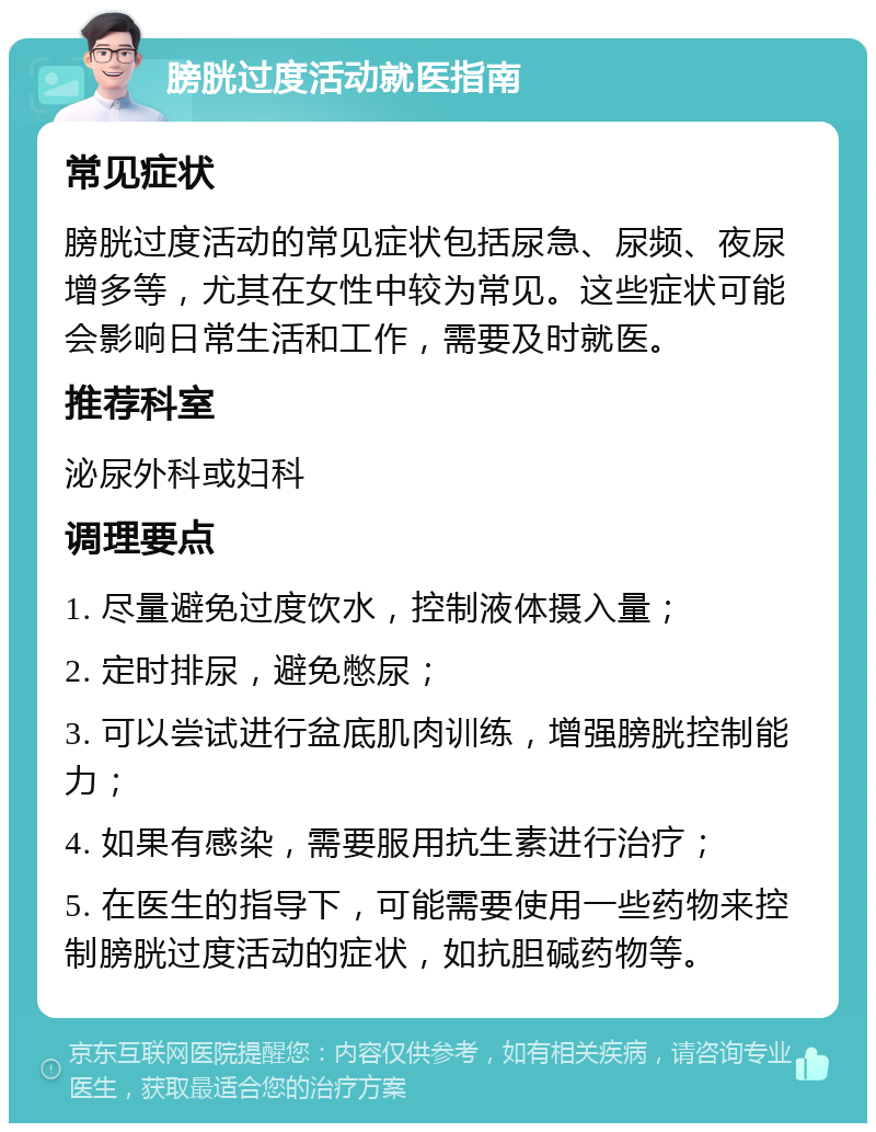 膀胱过度活动就医指南 常见症状 膀胱过度活动的常见症状包括尿急、尿频、夜尿增多等，尤其在女性中较为常见。这些症状可能会影响日常生活和工作，需要及时就医。 推荐科室 泌尿外科或妇科 调理要点 1. 尽量避免过度饮水，控制液体摄入量； 2. 定时排尿，避免憋尿； 3. 可以尝试进行盆底肌肉训练，增强膀胱控制能力； 4. 如果有感染，需要服用抗生素进行治疗； 5. 在医生的指导下，可能需要使用一些药物来控制膀胱过度活动的症状，如抗胆碱药物等。