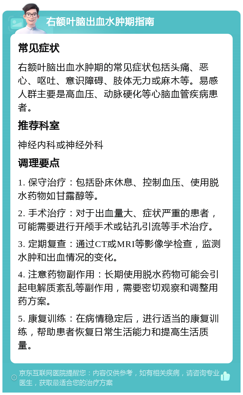 右额叶脑出血水肿期指南 常见症状 右额叶脑出血水肿期的常见症状包括头痛、恶心、呕吐、意识障碍、肢体无力或麻木等。易感人群主要是高血压、动脉硬化等心脑血管疾病患者。 推荐科室 神经内科或神经外科 调理要点 1. 保守治疗：包括卧床休息、控制血压、使用脱水药物如甘露醇等。 2. 手术治疗：对于出血量大、症状严重的患者，可能需要进行开颅手术或钻孔引流等手术治疗。 3. 定期复查：通过CT或MRI等影像学检查，监测水肿和出血情况的变化。 4. 注意药物副作用：长期使用脱水药物可能会引起电解质紊乱等副作用，需要密切观察和调整用药方案。 5. 康复训练：在病情稳定后，进行适当的康复训练，帮助患者恢复日常生活能力和提高生活质量。