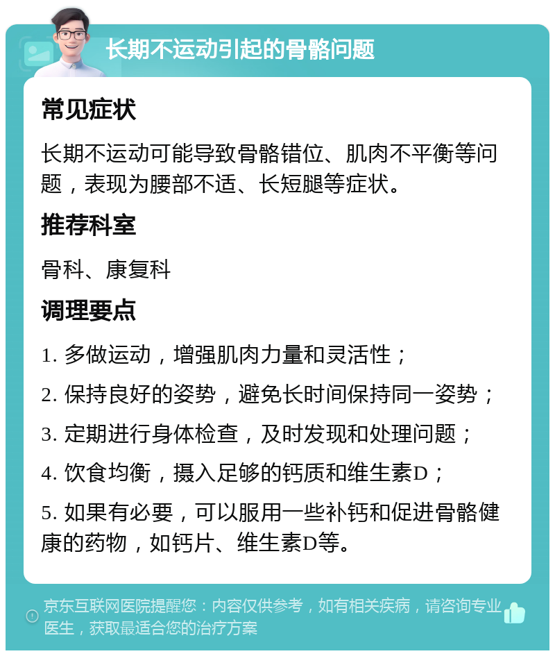 长期不运动引起的骨骼问题 常见症状 长期不运动可能导致骨骼错位、肌肉不平衡等问题，表现为腰部不适、长短腿等症状。 推荐科室 骨科、康复科 调理要点 1. 多做运动，增强肌肉力量和灵活性； 2. 保持良好的姿势，避免长时间保持同一姿势； 3. 定期进行身体检查，及时发现和处理问题； 4. 饮食均衡，摄入足够的钙质和维生素D； 5. 如果有必要，可以服用一些补钙和促进骨骼健康的药物，如钙片、维生素D等。