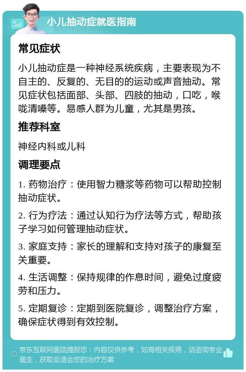 小儿抽动症就医指南 常见症状 小儿抽动症是一种神经系统疾病，主要表现为不自主的、反复的、无目的的运动或声音抽动。常见症状包括面部、头部、四肢的抽动，口吃，喉咙清嗓等。易感人群为儿童，尤其是男孩。 推荐科室 神经内科或儿科 调理要点 1. 药物治疗：使用智力糖浆等药物可以帮助控制抽动症状。 2. 行为疗法：通过认知行为疗法等方式，帮助孩子学习如何管理抽动症状。 3. 家庭支持：家长的理解和支持对孩子的康复至关重要。 4. 生活调整：保持规律的作息时间，避免过度疲劳和压力。 5. 定期复诊：定期到医院复诊，调整治疗方案，确保症状得到有效控制。