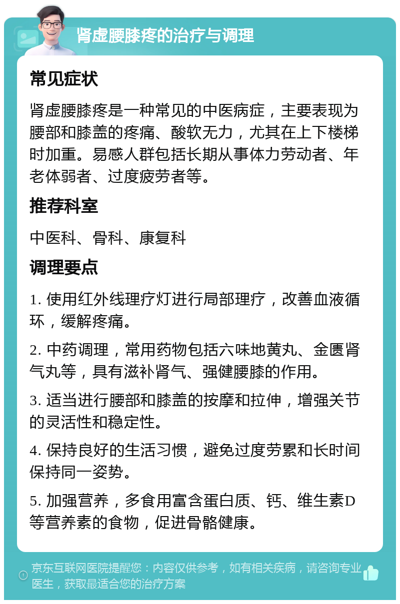 肾虚腰膝疼的治疗与调理 常见症状 肾虚腰膝疼是一种常见的中医病症，主要表现为腰部和膝盖的疼痛、酸软无力，尤其在上下楼梯时加重。易感人群包括长期从事体力劳动者、年老体弱者、过度疲劳者等。 推荐科室 中医科、骨科、康复科 调理要点 1. 使用红外线理疗灯进行局部理疗，改善血液循环，缓解疼痛。 2. 中药调理，常用药物包括六味地黄丸、金匮肾气丸等，具有滋补肾气、强健腰膝的作用。 3. 适当进行腰部和膝盖的按摩和拉伸，增强关节的灵活性和稳定性。 4. 保持良好的生活习惯，避免过度劳累和长时间保持同一姿势。 5. 加强营养，多食用富含蛋白质、钙、维生素D等营养素的食物，促进骨骼健康。