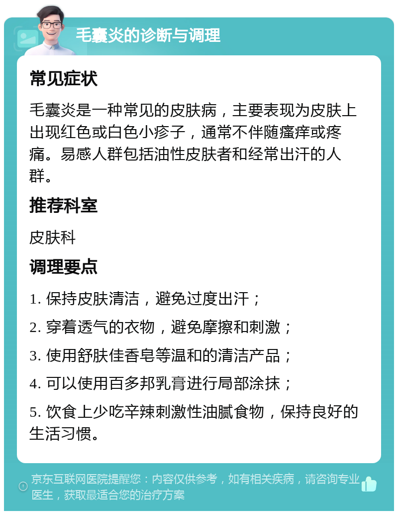 毛囊炎的诊断与调理 常见症状 毛囊炎是一种常见的皮肤病，主要表现为皮肤上出现红色或白色小疹子，通常不伴随瘙痒或疼痛。易感人群包括油性皮肤者和经常出汗的人群。 推荐科室 皮肤科 调理要点 1. 保持皮肤清洁，避免过度出汗； 2. 穿着透气的衣物，避免摩擦和刺激； 3. 使用舒肤佳香皂等温和的清洁产品； 4. 可以使用百多邦乳膏进行局部涂抹； 5. 饮食上少吃辛辣刺激性油腻食物，保持良好的生活习惯。